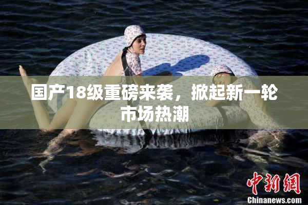 国产18级重磅来袭，掀起新一轮市场热潮
