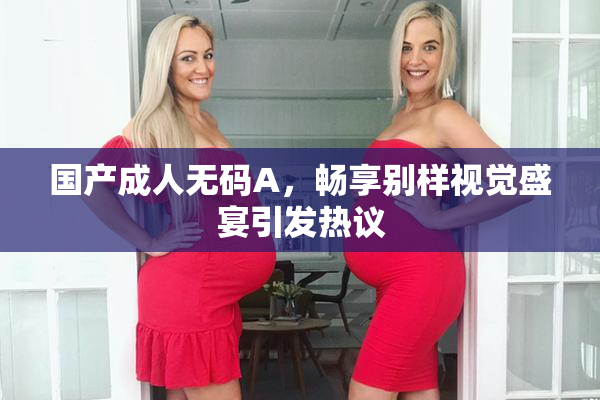 国产成人无码A，畅享别样视觉盛宴引发热议