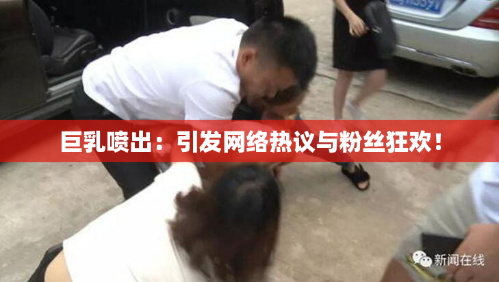 巨乳喷出：引发网络热议与粉丝狂欢！