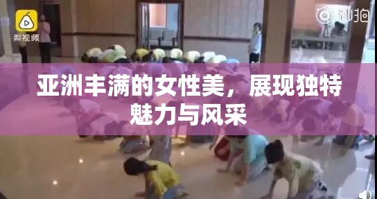 亚洲丰满的女性美，展现独特魅力与风采