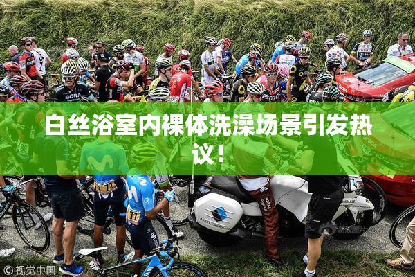 白丝浴室内裸体洗澡场景引发热议！