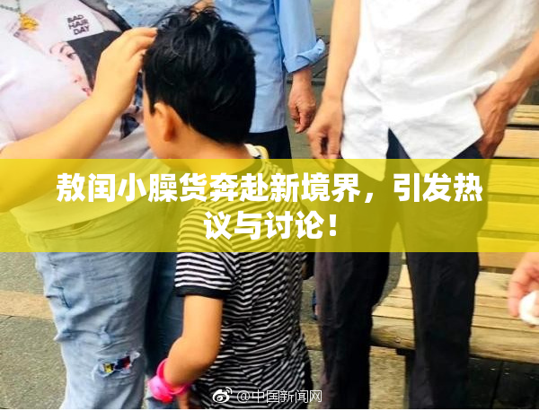 敖闰小臊货奔赴新境界，引发热议与讨论！
