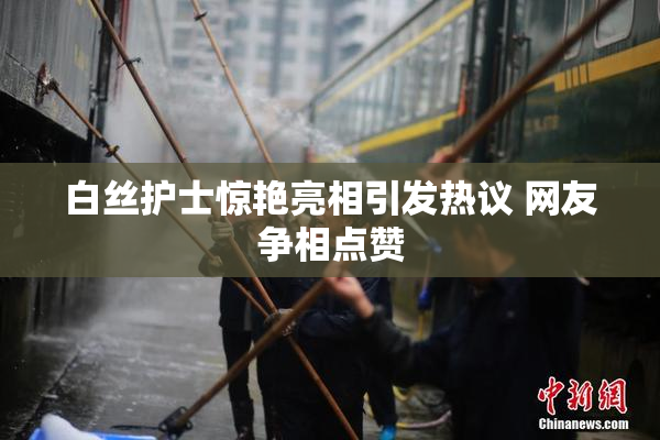 白丝护士惊艳亮相引发热议 网友争相点赞