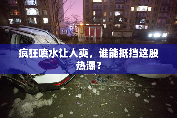 疯狂喷水让人爽，谁能抵挡这股热潮？