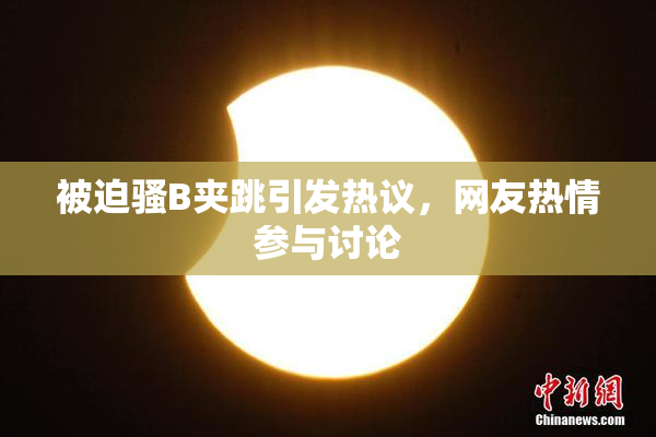 被迫骚B夹跳引发热议，网友热情参与讨论