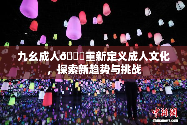 九幺成人🔞重新定义成人文化，探索新趋势与挑战