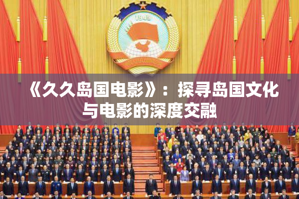 《久久岛国电影》：探寻岛国文化与电影的深度交融
