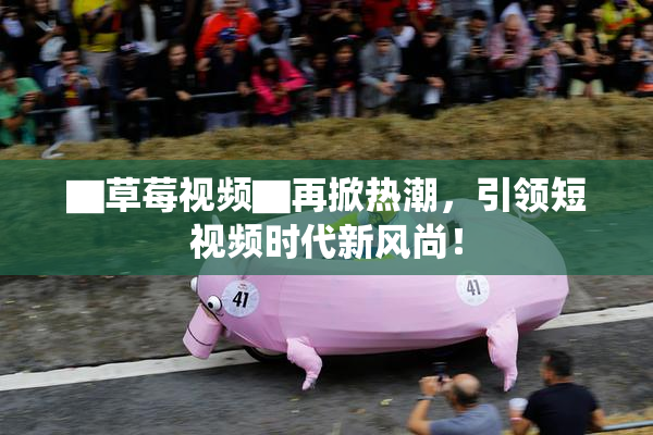 ▇草莓视频▇再掀热潮，引领短视频时代新风尚！
