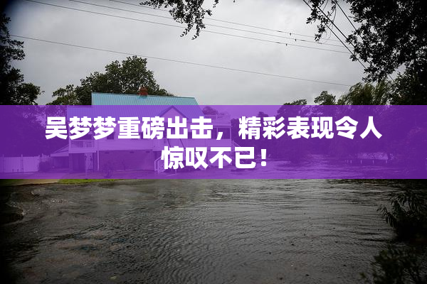 吴梦梦重磅出击，精彩表现令人惊叹不已！