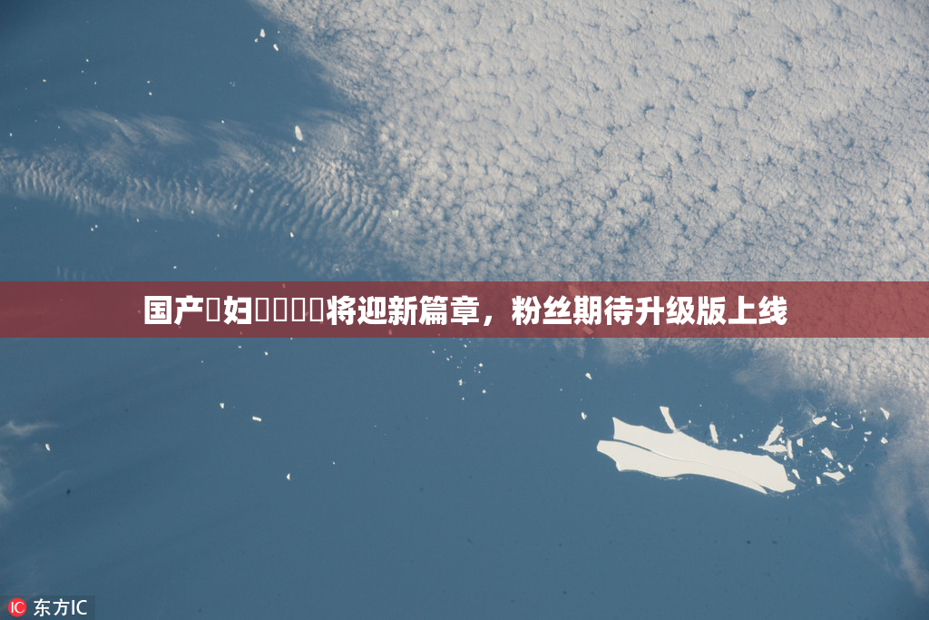 国产婬妇❌‌❌‌将迎新篇章，粉丝期待升级版上线