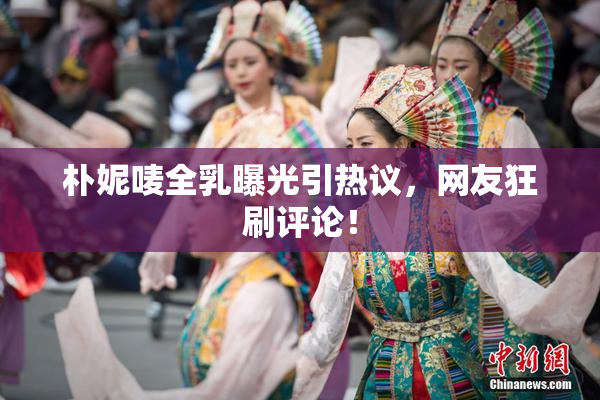 朴妮唛全乳曝光引热议，网友狂刷评论！