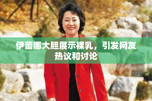 伊蕾娜大胆展示裸乳，引发网友热议和讨论