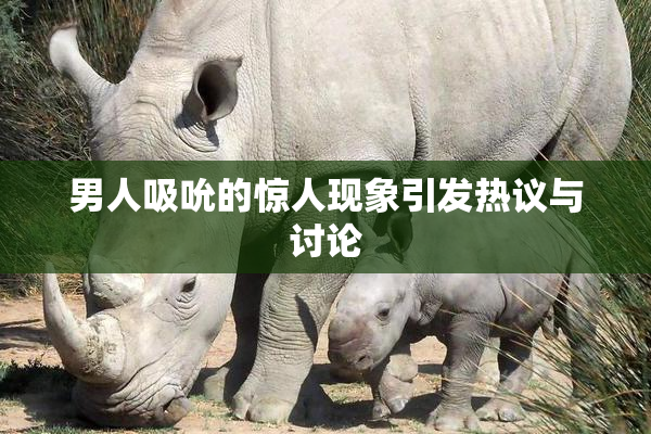 男人吸吮的惊人现象引发热议与讨论