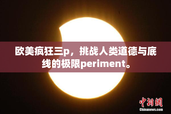 欧美疯狂三p，挑战人类道德与底线的极限periment。