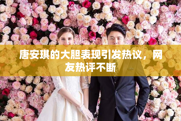 唐安琪的大胆表现引发热议，网友热评不断