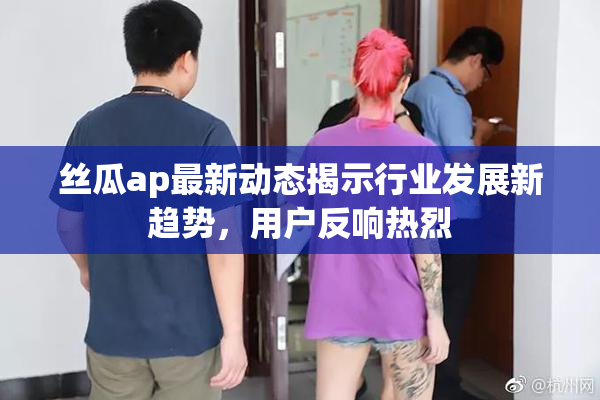 丝瓜ap最新动态揭示行业发展新趋势，用户反响热烈