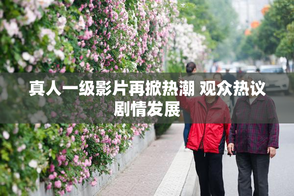 真人一级影片再掀热潮 观众热议剧情发展