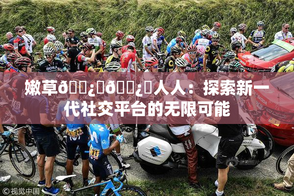 嫩草🌿‌🌿‌人人：探索新一代社交平台的无限可能