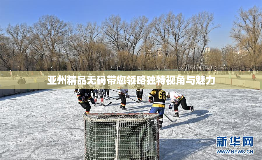 亚州精品无码带您领略独特视角与魅力