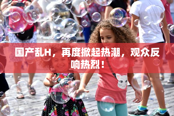 国产乱H，再度掀起热潮，观众反响热烈！