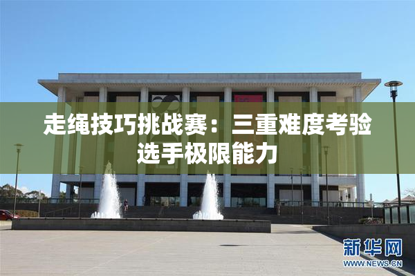走绳技巧挑战赛：三重难度考验选手极限能力