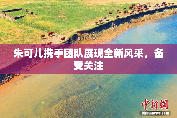 朱可儿携手团队展现全新风采，备受关注
