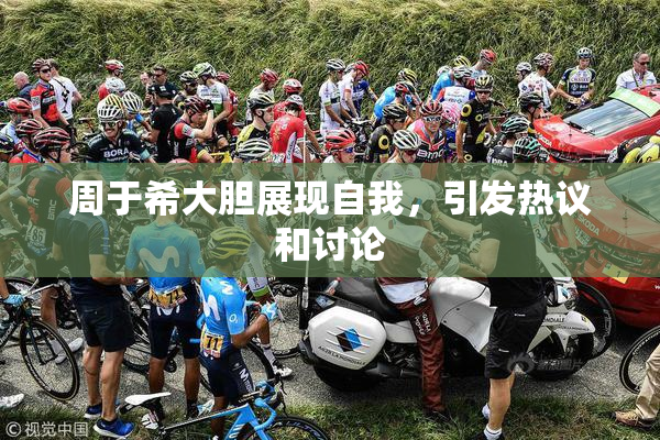 周于希大胆展现自我，引发热议和讨论