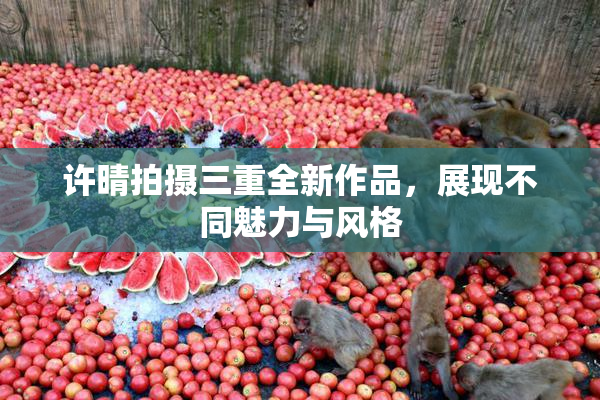 许晴拍摄三重全新作品，展现不同魅力与风格