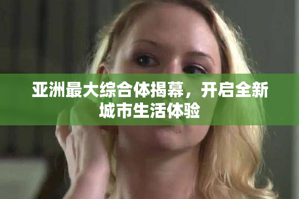 亚洲最大综合体揭幕，开启全新城市生活体验
