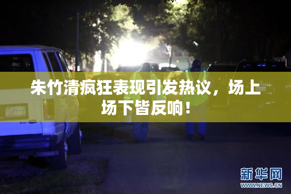 朱竹清疯狂表现引发热议，场上场下皆反响！