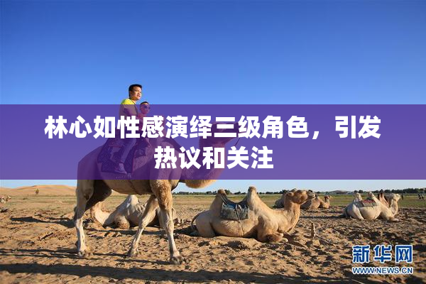林心如性感演绎三级角色，引发热议和关注