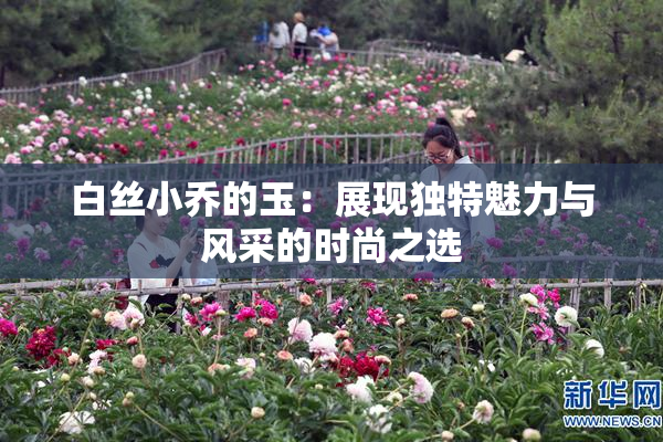 白丝小乔的玉：展现独特魅力与风采的时尚之选