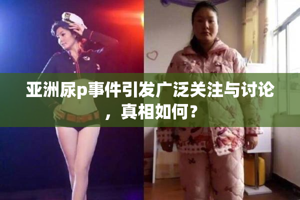 亚洲尿p事件引发广泛关注与讨论，真相如何？