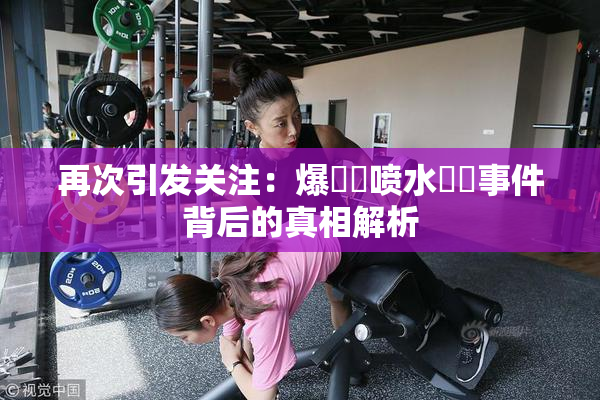 再次引发关注：爆❌‌喷水❌‌事件背后的真相解析