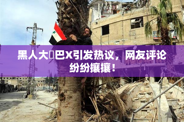 黑人大鷄巴X引发热议，网友评论纷纷攘攘！