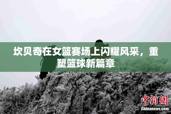 坎贝奇在女篮赛场上闪耀风采，重塑篮球新篇章