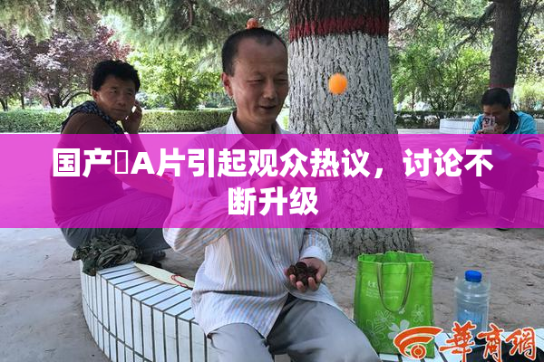 国产婬A片引起观众热议，讨论不断升级