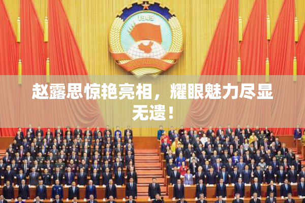 赵露思惊艳亮相，耀眼魅力尽显无遗！