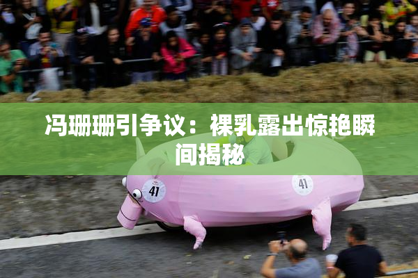 冯珊珊引争议：裸乳露出惊艳瞬间揭秘