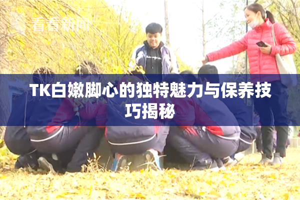TK白嫩脚心的独特魅力与保养技巧揭秘