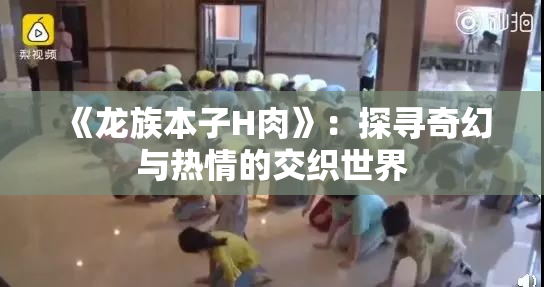 《龙族本子H肉》：探寻奇幻与热情的交织世界