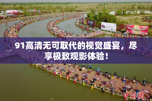 91高清无可取代的视觉盛宴，尽享极致观影体验！