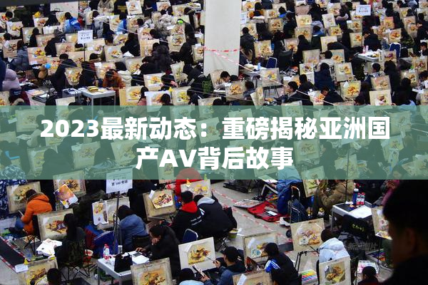 2023最新动态：重磅揭秘亚洲国产AV背后故事