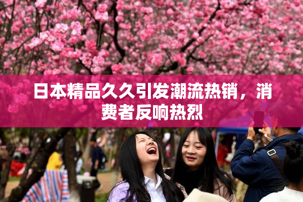 日本精品久久引发潮流热销，消费者反响热烈
