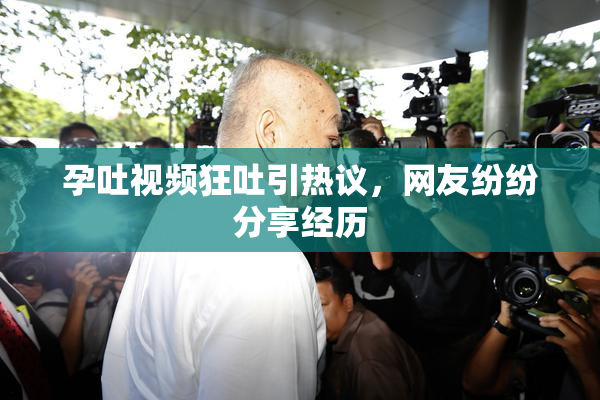 孕吐视频狂吐引热议，网友纷纷分享经历