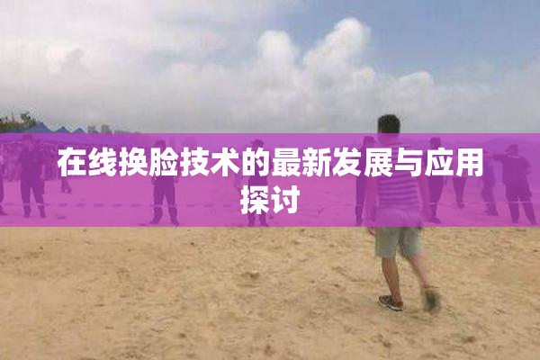 在线换脸技术的最新发展与应用探讨