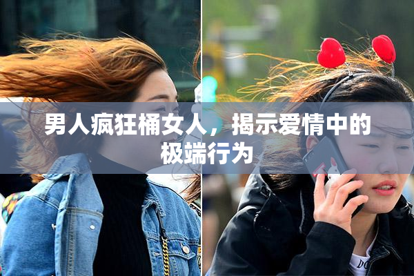 男人疯狂桶女人，揭示爱情中的极端行为