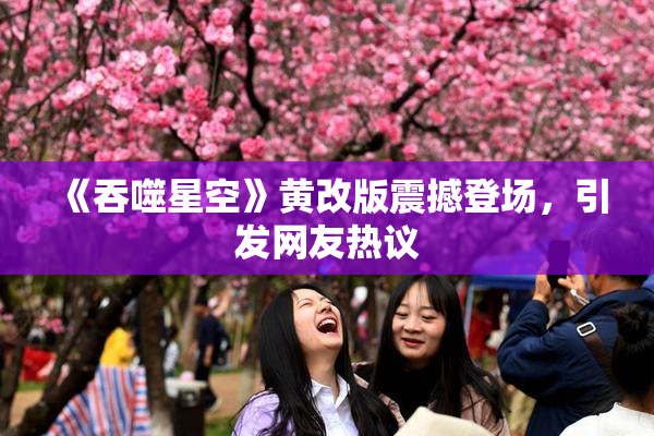 《吞噬星空》黄改版震撼登场，引发网友热议