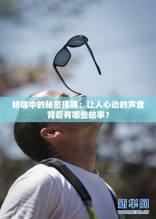 娇喘中的秘密揭晓：让人心动的声音背后有哪些故事？