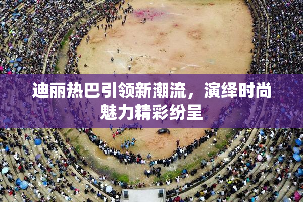 迪丽热巴引领新潮流，演绎时尚魅力精彩纷呈
